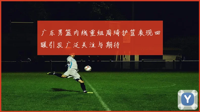 广东男篮内线重组周琦护筐表现回暖引发广泛关注与期待