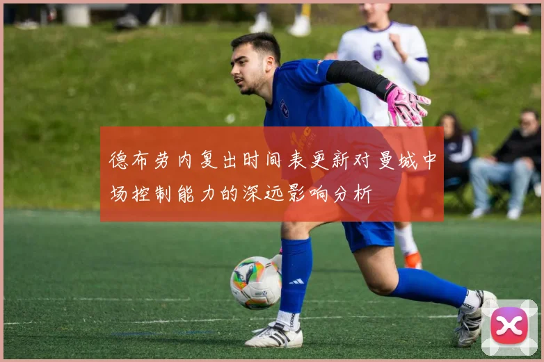 德布劳内复出时间表更新对曼城中场控制能力的深远影响分析