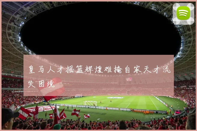皇马人才摇篮辉煌难掩自家天才流失困境