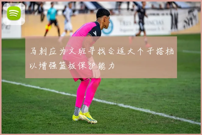 马刺应为文班寻找合适大个子搭档以增强篮板保护能力