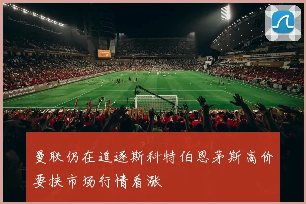 曼联仍在追逐斯科特伯恩茅斯高价要挟市场行情看涨