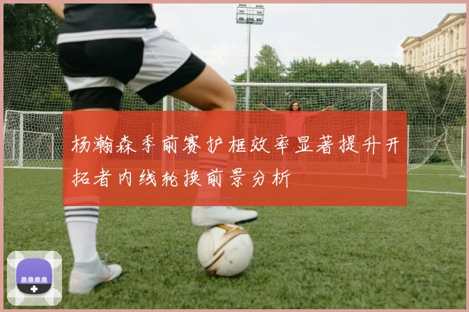 杨瀚森季前赛护框效率显著提升开拓者内线轮换前景分析