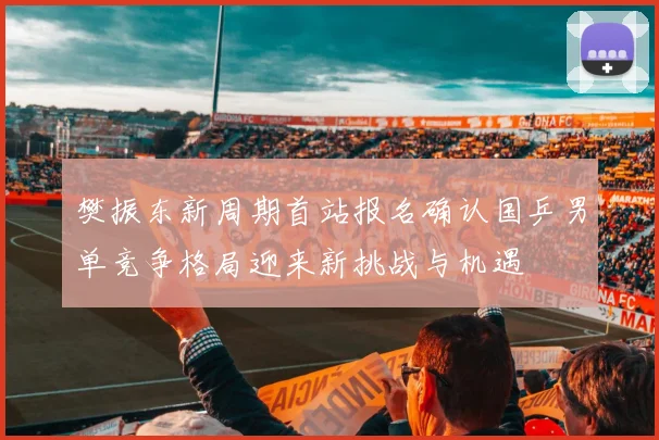 樊振东新周期首站报名确认国乒男单竞争格局迎来新挑战与机遇