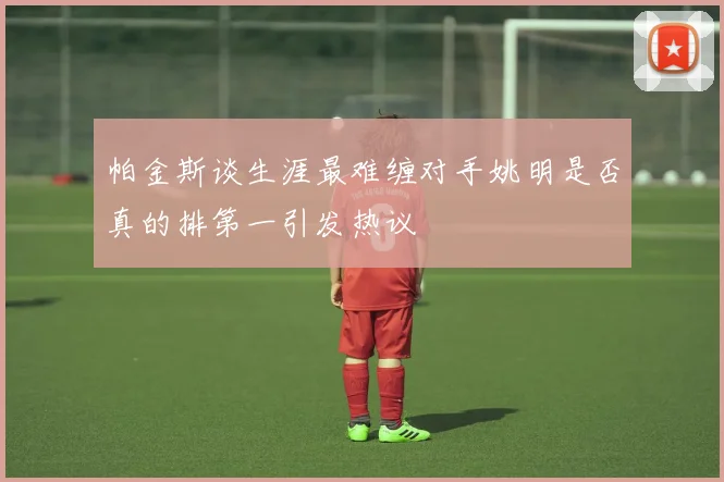 帕金斯谈生涯最难缠对手姚明是否真的排第一引发热议