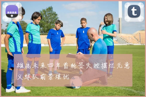 雄鹿未来四年首轮签失控摆烂无意义球队前景堪忧