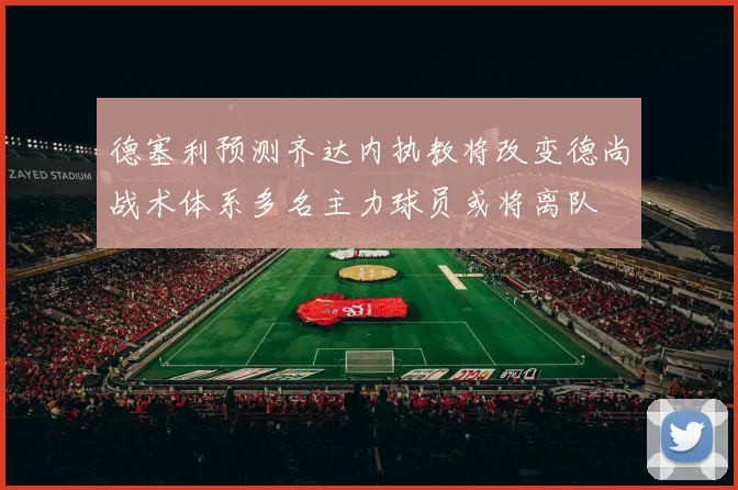 德塞利预测齐达内执教将改变德尚战术体系多名主力球员或将离队