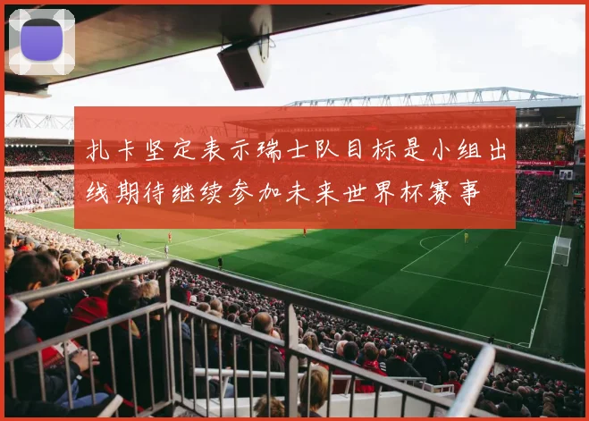 扎卡坚定表示瑞士队目标是小组出线期待继续参加未来世界杯赛事