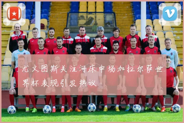 尤文图斯关注河床中场加拉尔萨世界杯表现引发热议