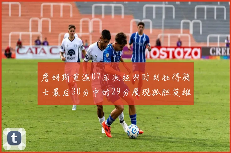 詹姆斯重温07东决经典时刻独得骑士最后30分中的29分展现孤胆英雄气概