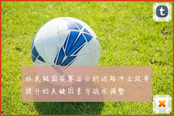 林良铭国安赛后分析边路冲击效率提升的关键因素与战术调整