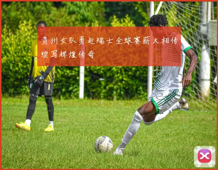 贵州女队勇赴瑞士全球赛薪火相传续写辉煌传奇