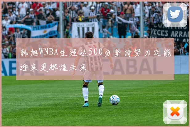 韩旭WNBA生涯达500分坚持努力定能迎来更辉煌未来