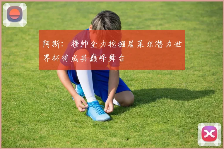 阿斯：穆帅全力挖掘居莱尔潜力世界杯将成其巅峰舞台