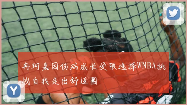 冉珂嘉因伤病成长受限选择WNBA挑战自我走出舒适圈