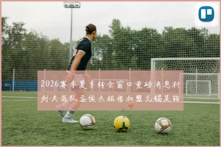 2026赛季夏季转会窗口重磅消息科列夫离队孟俊杰租借加盟无锡吴钩