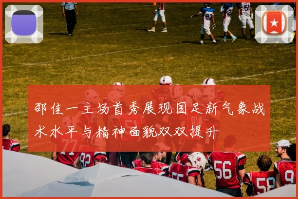 邵佳一主场首秀展现国足新气象战术水平与精神面貌双双提升