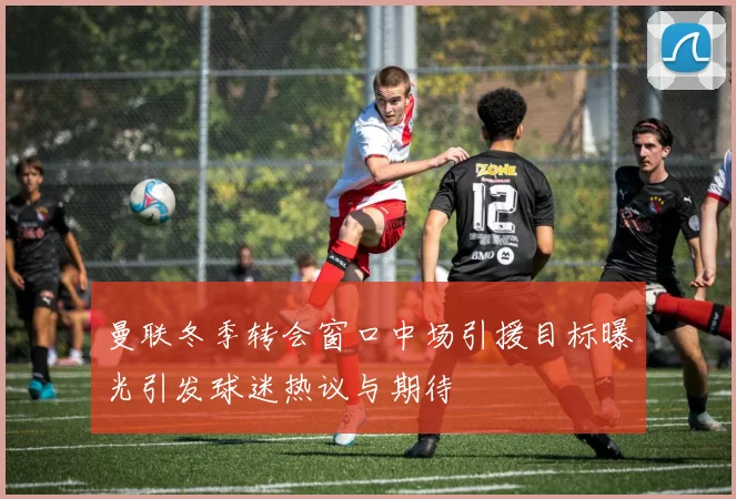 曼联冬季转会窗口中场引援目标曝光引发球迷热议与期待