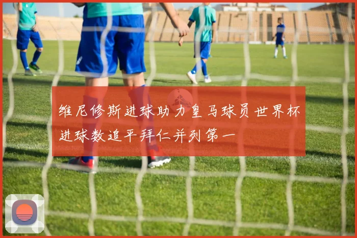 维尼修斯进球助力皇马球员世界杯进球数追平拜仁并列第一
