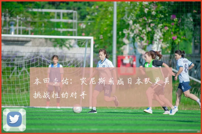 本田圭佑：突尼斯或成日本队更具挑战性的对手