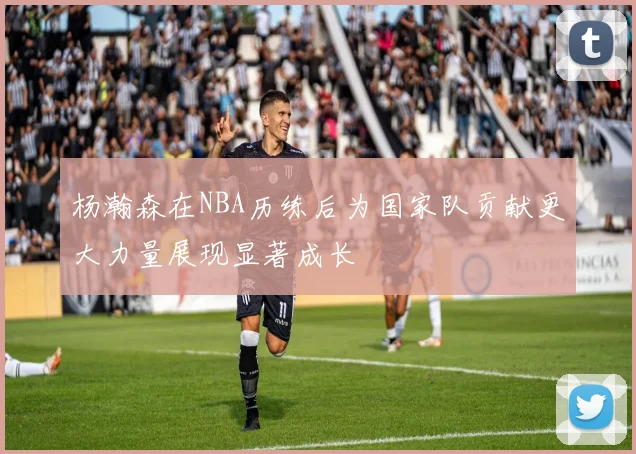 杨瀚森在NBA历练后为国家队贡献更大力量展现显著成长
